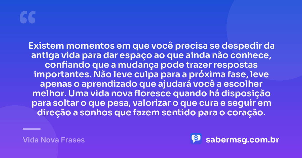 Existem momentos em que você precisa se despedir da antiga vida para dar espaço ao que ainda não conhece, confiando que a mudança pode trazer respostas importantes. Não leve culpa para a próxima fase, leve apenas o aprendizado que ajudará você a escolher melhor. Uma vida nova floresce quando há disposição para soltar o que pesa, valorizar o que cura e seguir em direção a sonhos que fazem sentido para o coração. — Vida Nova Frases