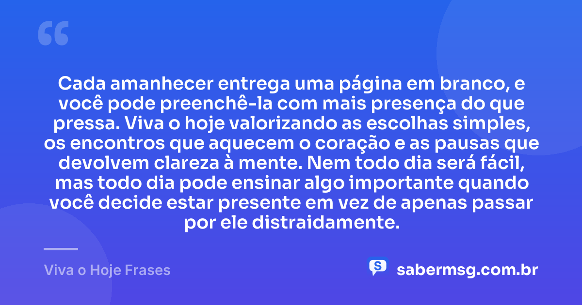 Cada amanhecer entrega uma página em branco, e você pode preenchê-la com mais presença do que pressa. Viva o hoje valorizando as escolhas simples, os encontros que aquecem o coração e as pausas que devolvem clareza à mente. Nem todo dia será fácil, mas todo dia pode ensinar algo importante quando você decide estar presente em vez de apenas passar por ele distraidamente. — Viva o Hoje Frases