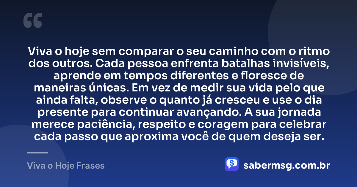 Viva o hoje sem comparar o seu caminho com o ritmo dos outros. Cada pessoa enfrenta batalhas invisíveis, aprende em tempos diferentes e floresce de maneiras únicas. Em vez de medir sua vida pelo que ainda falta, observe o quanto já cresceu e use o dia presente para continuar avançando. A sua jornada merece paciência, respeito e coragem para celebrar cada passo que aproxima você de quem deseja ser. — Viva o Hoje Frases
