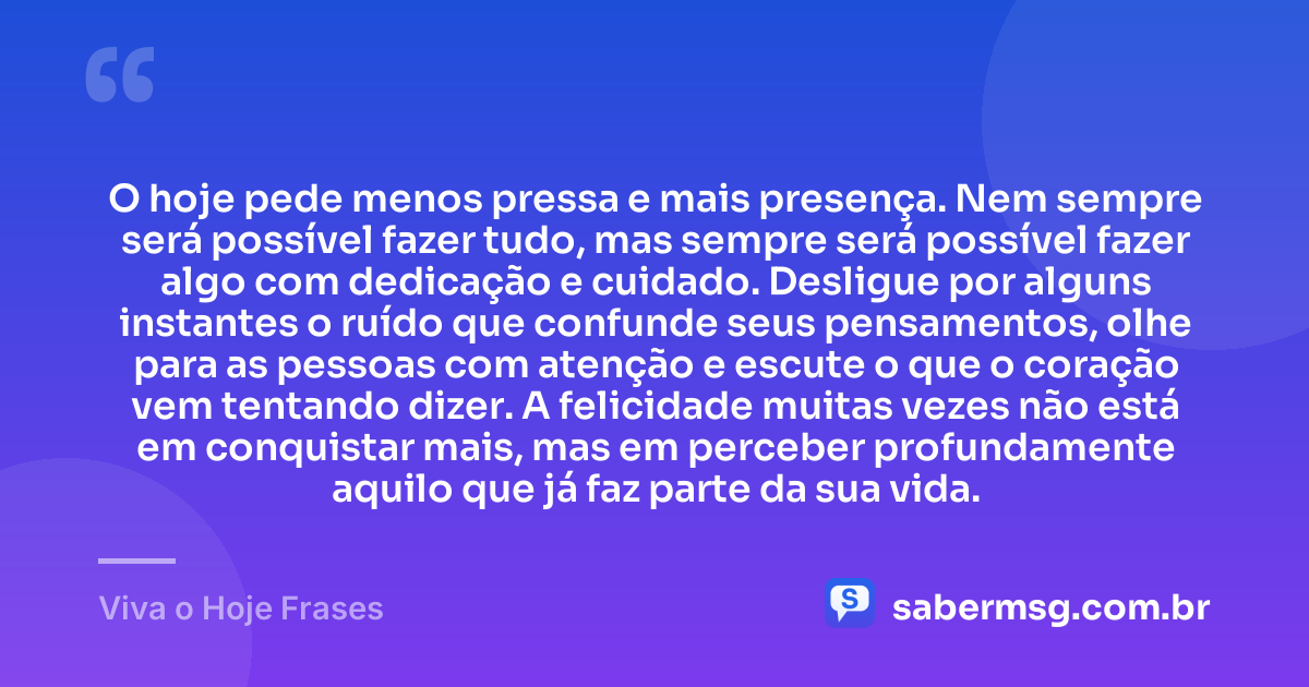 O hoje pede menos pressa e mais presença. Nem sempre será possível fazer tudo, mas sempre será possível fazer algo com dedicação e cuidado. Desligue por alguns instantes o ruído que confunde seus pensamentos, olhe para as pessoas com atenção e escute o que o coração vem tentando dizer. A felicidade muitas vezes não está em conquistar mais, mas em perceber profundamente aquilo que já faz parte da sua vida. — Viva o Hoje Frases