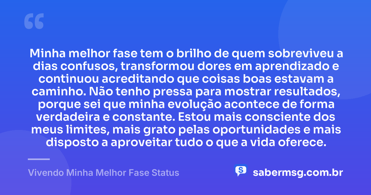 Minha melhor fase tem o brilho de quem sobreviveu a dias confusos, transformou dores em aprendizado e continuou acreditando que coisas boas estavam a caminho. Não tenho pressa para mostrar resultados, porque sei que minha evolução acontece de forma verdadeira e constante. Estou mais consciente dos meus limites, mais grato pelas oportunidades e mais disposto a aproveitar tudo o que a vida oferece. — Vivendo Minha Melhor Fase Status