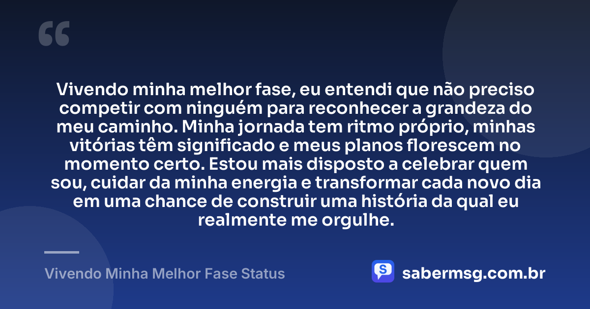 Vivendo minha melhor fase, eu entendi que não preciso competir com ninguém para reconhecer a grandeza do meu caminho. Minha jornada tem ritmo próprio, minhas vitórias têm significado e meus planos florescem no momento certo. Estou mais disposto a celebrar quem sou, cuidar da minha energia e transformar cada novo dia em uma chance de construir uma história da qual eu realmente me orgulhe. — Vivendo Minha Melhor Fase Status