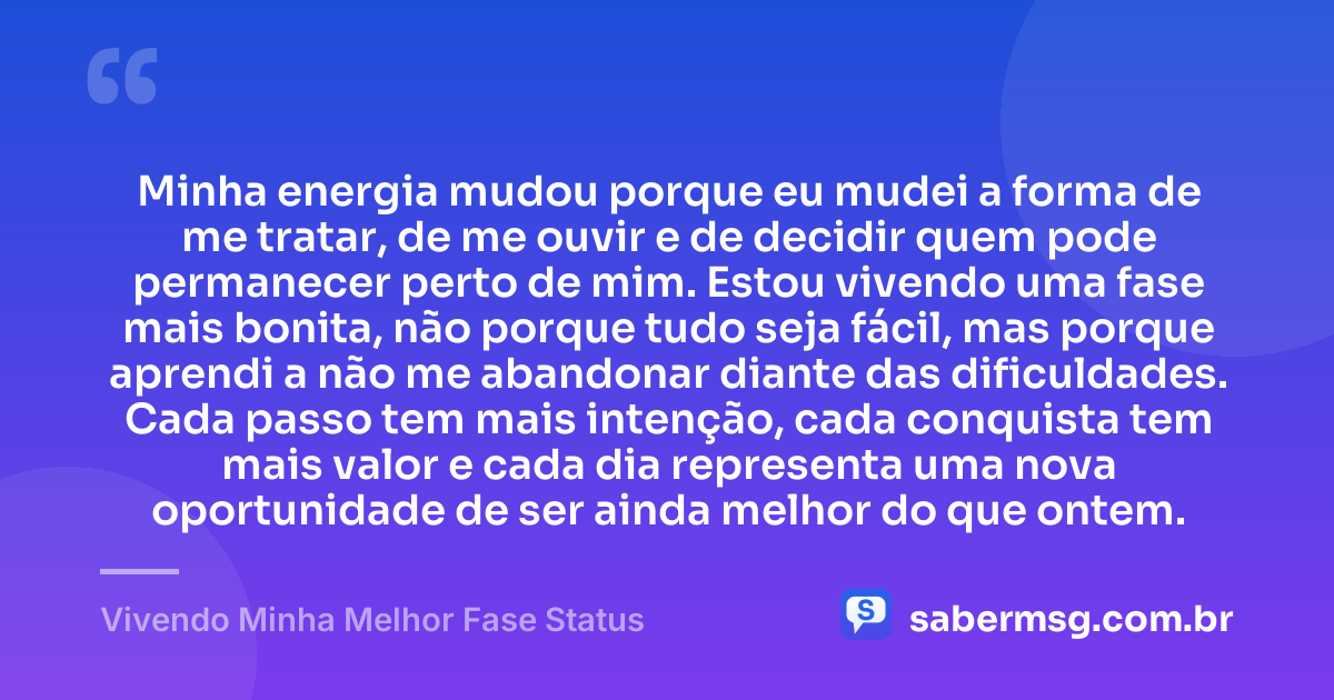 Minha energia mudou porque eu mudei a forma de me tratar, de me ouvir e de decidir quem pode permanecer perto de mim. Estou vivendo uma fase mais bonita, não porque tudo seja fácil, mas porque aprendi a não me abandonar diante das dificuldades. Cada passo tem mais intenção, cada conquista tem mais valor e cada dia representa uma nova oportunidade de ser ainda melhor do que ontem. — Vivendo Minha Melhor Fase Status