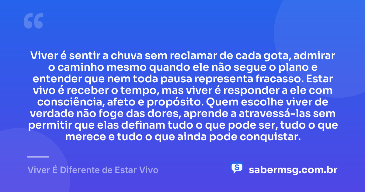 Viver é sentir a chuva sem reclamar de cada gota, admirar o caminho mesmo quando ele não segue o plano e entender que nem toda pausa representa fracasso. Estar vivo é receber o tempo, mas viver é responder a ele com consciência, afeto e propósito. Quem escolhe viver de verdade não foge das dores, aprende a atravessá-las sem permitir que elas definam tudo o que pode ser, tudo o que merece e tudo o que ainda pode conquistar. — Viver É Diferente de Estar Vivo