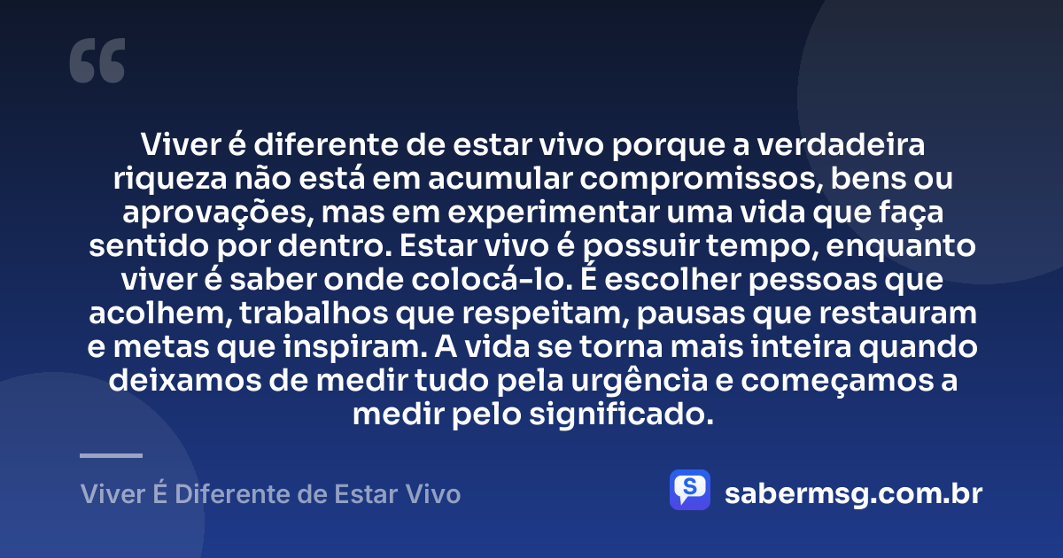 Viver é diferente de estar vivo porque a verdadeira riqueza não está em acumular compromissos, bens ou aprovações, mas em experimentar uma vida que faça sentido por dentro. Estar vivo é possuir tempo, enquanto viver é saber onde colocá-lo. É escolher pessoas que acolhem, trabalhos que respeitam, pausas que restauram e metas que inspiram. A vida se torna mais inteira quando deixamos de medir tudo pela urgência e começamos a medir pelo significado. — Viver É Diferente de Estar Vivo