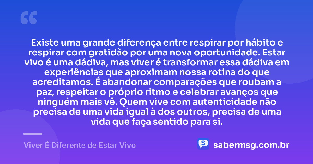 Existe uma grande diferença entre respirar por hábito e respirar com gratidão por uma nova oportunidade. Estar vivo é uma dádiva, mas viver é transformar essa dádiva em experiências que aproximam nossa rotina do que acreditamos. É abandonar comparações que roubam a paz, respeitar o próprio ritmo e celebrar avanços que ninguém mais vê. Quem vive com autenticidade não precisa de uma vida igual à dos outros, precisa de uma vida que faça sentido para si. — Viver É Diferente de Estar Vivo