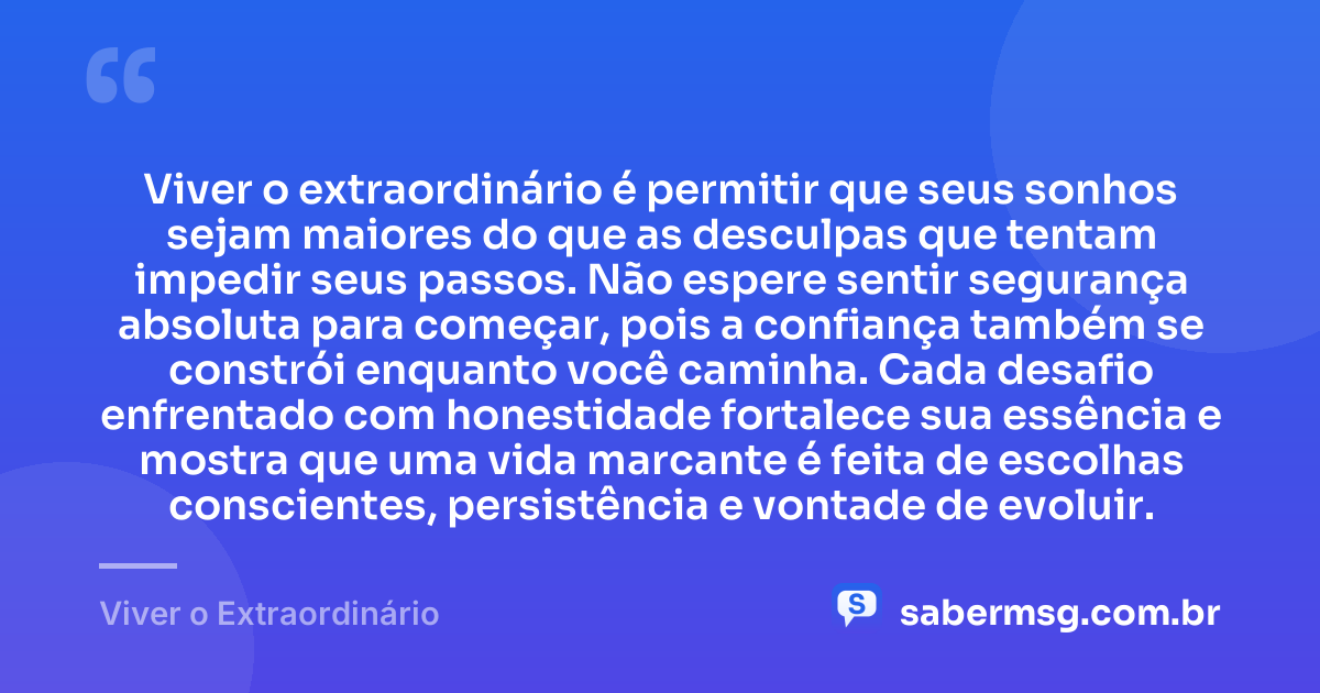 Viver o extraordinário é permitir que seus sonhos sejam maiores do que as desculpas que tentam impedir seus passos. Não espere sentir segurança absoluta para começar, pois a confiança também se constrói enquanto você caminha. Cada desafio enfrentado com honestidade fortalece sua essência e mostra que uma vida marcante é feita de escolhas conscientes, persistência e vontade de evoluir. — Viver o Extraordinário