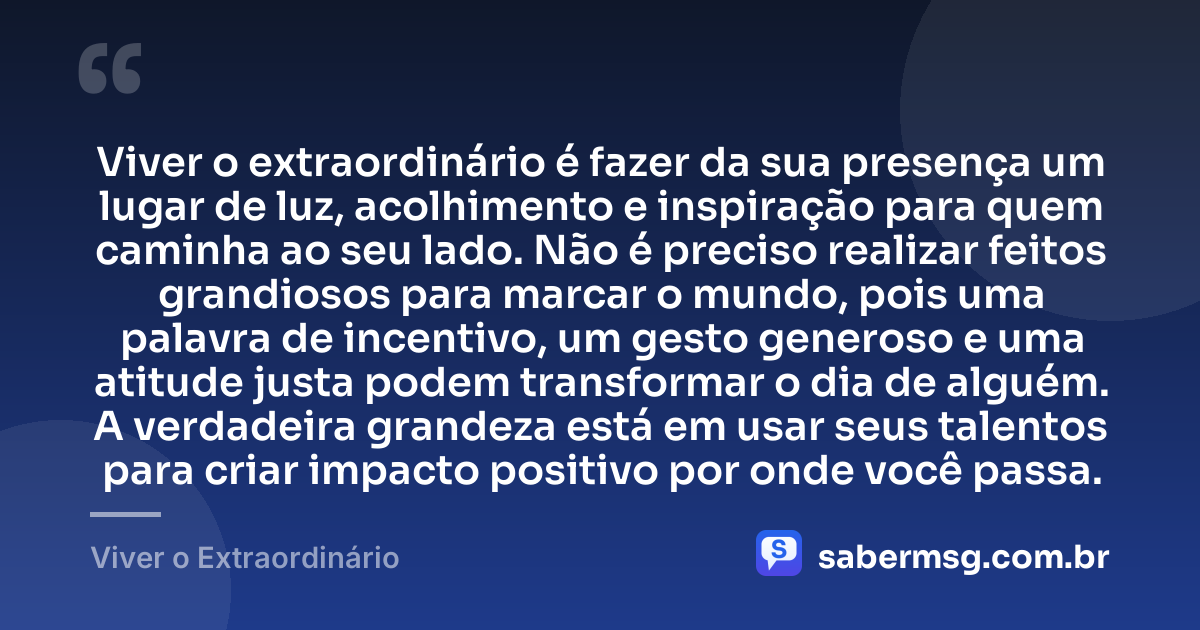 Viver o extraordinário é fazer da sua presença um lugar de luz, acolhimento e inspiração para quem caminha ao seu lado. Não é preciso realizar feitos grandiosos para marcar o mundo, pois uma palavra de incentivo, um gesto generoso e uma atitude justa podem transformar o dia de alguém. A verdadeira grandeza está em usar seus talentos para criar impacto positivo por onde você passa. — Viver o Extraordinário