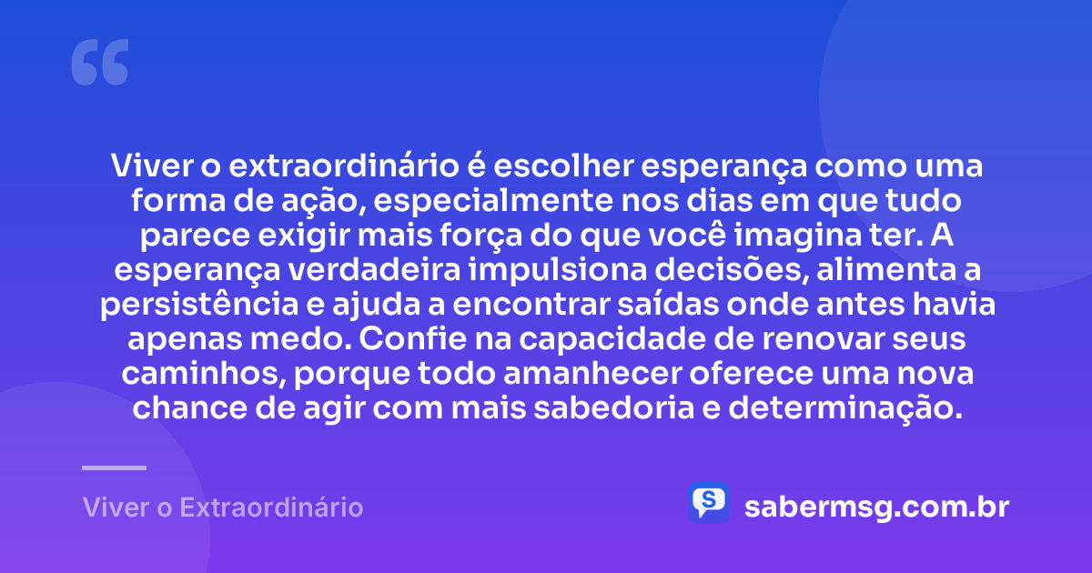 Viver o extraordinário é escolher esperança como uma forma de ação, especialmente nos dias em que tudo parece exigir mais força do que você imagina ter. A esperança verdadeira impulsiona decisões, alimenta a persistência e ajuda a encontrar saídas onde antes havia apenas medo. Confie na capacidade de renovar seus caminhos, porque todo amanhecer oferece uma nova chance de agir com mais sabedoria e determinação. — Viver o Extraordinário