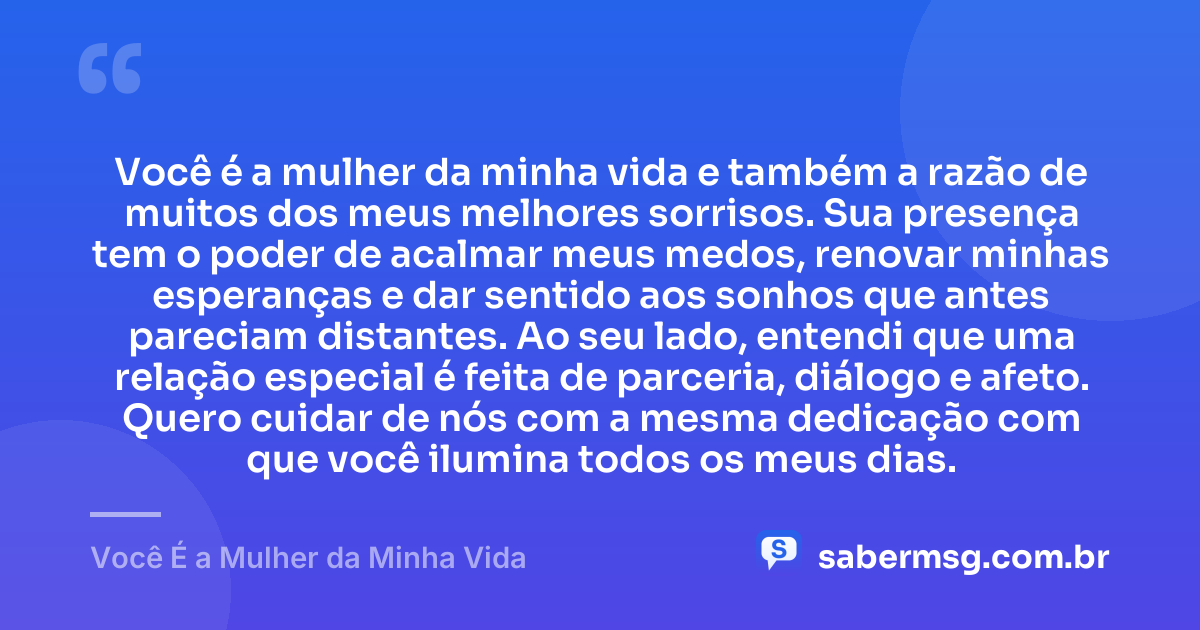 Você é a mulher da minha vida e também a razão de muitos dos meus melhores sorrisos. Sua presença tem o poder de acalmar meus medos, renovar minhas esperanças e dar sentido aos sonhos que antes pareciam distantes. Ao seu lado, entendi que uma relação especial é feita de parceria, diálogo e afeto. Quero cuidar de nós com a mesma dedicação com que você ilumina todos os meus dias. — Você É a Mulher da Minha Vida