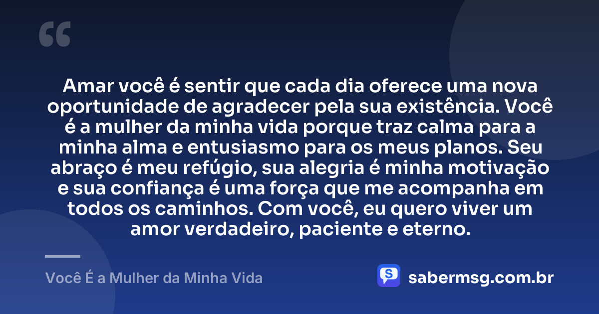 Amar você é sentir que cada dia oferece uma nova oportunidade de agradecer pela sua existência. Você é a mulher da minha vida porque traz calma para a minha alma e entusiasmo para os meus planos. Seu abraço é meu refúgio, sua alegria é minha motivação e sua confiança é uma força que me acompanha em todos os caminhos. Com você, eu quero viver um amor verdadeiro, paciente e eterno. — Você É a Mulher da Minha Vida