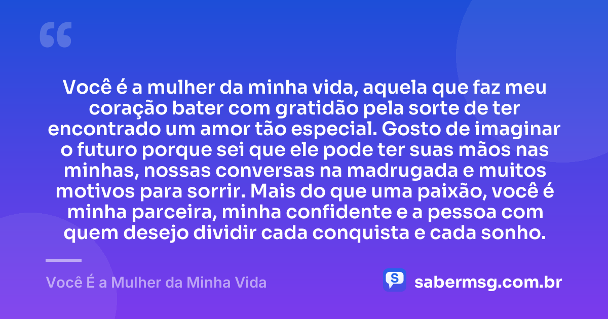 Você é a mulher da minha vida, aquela que faz meu coração bater com gratidão pela sorte de ter encontrado um amor tão especial. Gosto de imaginar o futuro porque sei que ele pode ter suas mãos nas minhas, nossas conversas na madrugada e muitos motivos para sorrir. Mais do que uma paixão, você é minha parceira, minha confidente e a pessoa com quem desejo dividir cada conquista e cada sonho. — Você É a Mulher da Minha Vida