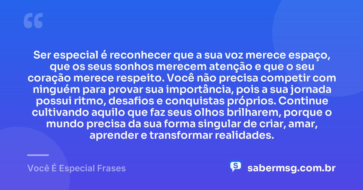 Ser especial é reconhecer que a sua voz merece espaço, que os seus sonhos merecem atenção e que o seu coração merece respeito. Você não precisa competir com ninguém para provar sua importância, pois a sua jornada possui ritmo, desafios e conquistas próprios. Continue cultivando aquilo que faz seus olhos brilharem, porque o mundo precisa da sua forma singular de criar, amar, aprender e transformar realidades. — Você É Especial Frases
