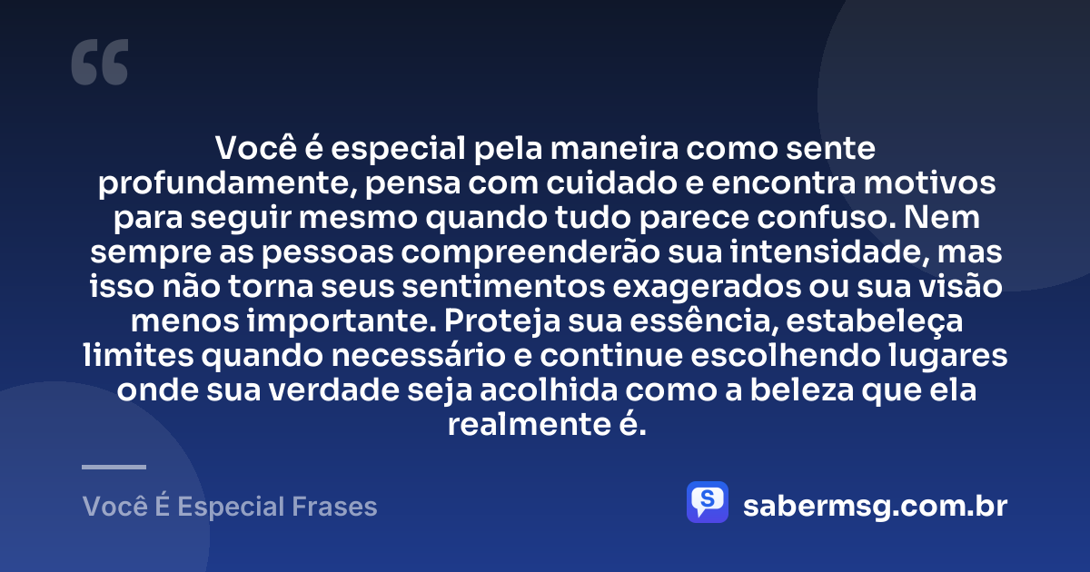 Você é especial pela maneira como sente profundamente, pensa com cuidado e encontra motivos para seguir mesmo quando tudo parece confuso. Nem sempre as pessoas compreenderão sua intensidade, mas isso não torna seus sentimentos exagerados ou sua visão menos importante. Proteja sua essência, estabeleça limites quando necessário e continue escolhendo lugares onde sua verdade seja acolhida como a beleza que ela realmente é. — Você É Especial Frases