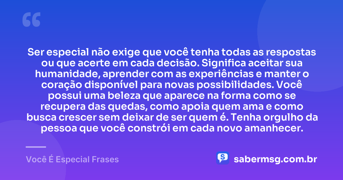 Ser especial não exige que você tenha todas as respostas ou que acerte em cada decisão. Significa aceitar sua humanidade, aprender com as experiências e manter o coração disponível para novas possibilidades. Você possui uma beleza que aparece na forma como se recupera das quedas, como apoia quem ama e como busca crescer sem deixar de ser quem é. Tenha orgulho da pessoa que você constrói em cada novo amanhecer. — Você É Especial Frases