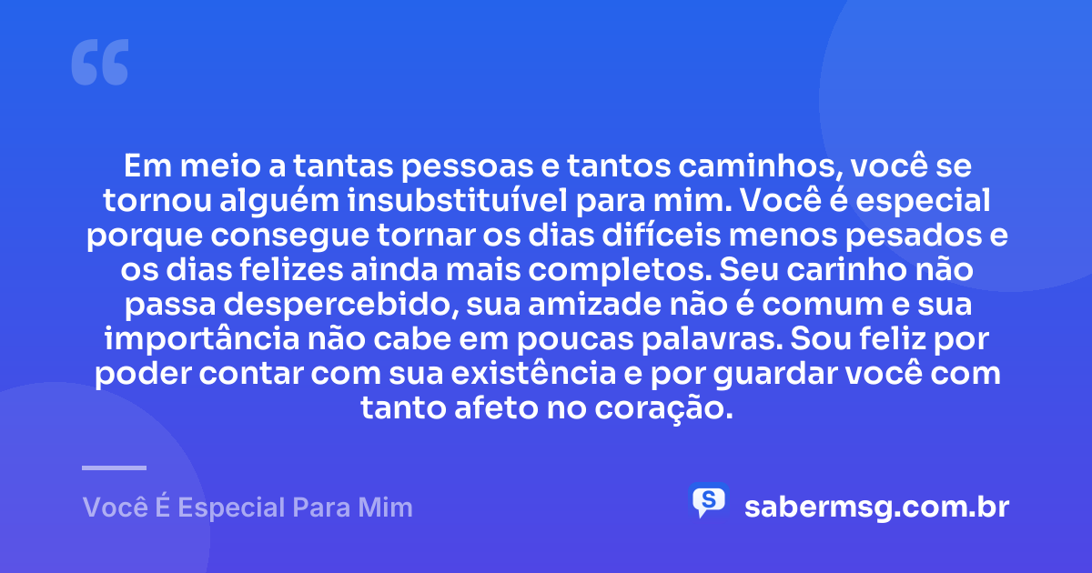 Em meio a tantas pessoas e tantos caminhos, você se tornou alguém insubstituível para mim. Você é especial porque consegue tornar os dias difíceis menos pesados e os dias felizes ainda mais completos. Seu carinho não passa despercebido, sua amizade não é comum e sua importância não cabe em poucas palavras. Sou feliz por poder contar com sua existência e por guardar você com tanto afeto no coração. — Você É Especial Para Mim