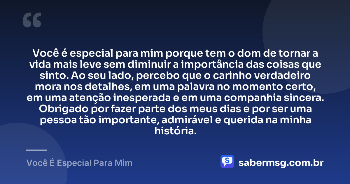 Você é especial para mim porque tem o dom de tornar a vida mais leve sem diminuir a importância das coisas que sinto. Ao seu lado, percebo que o carinho verdadeiro mora nos detalhes, em uma palavra no momento certo, em uma atenção inesperada e em uma companhia sincera. Obrigado por fazer parte dos meus dias e por ser uma pessoa tão importante, admirável e querida na minha história. — Você É Especial Para Mim
