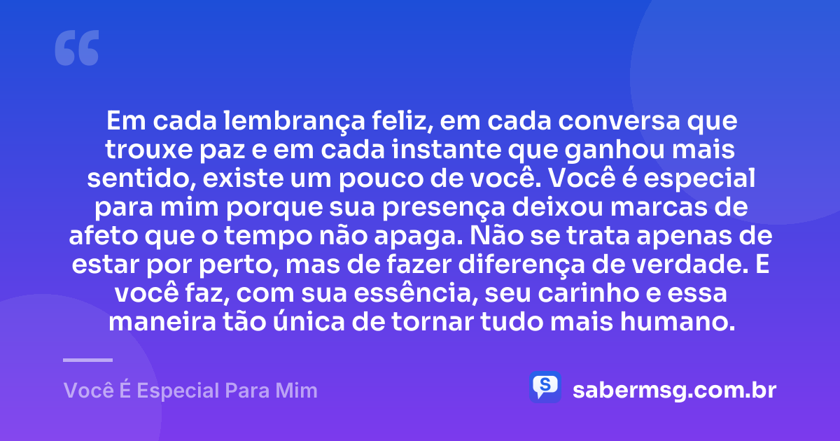 Em cada lembrança feliz, em cada conversa que trouxe paz e em cada instante que ganhou mais sentido, existe um pouco de você. Você é especial para mim porque sua presença deixou marcas de afeto que o tempo não apaga. Não se trata apenas de estar por perto, mas de fazer diferença de verdade. E você faz, com sua essência, seu carinho e essa maneira tão única de tornar tudo mais humano. — Você É Especial Para Mim