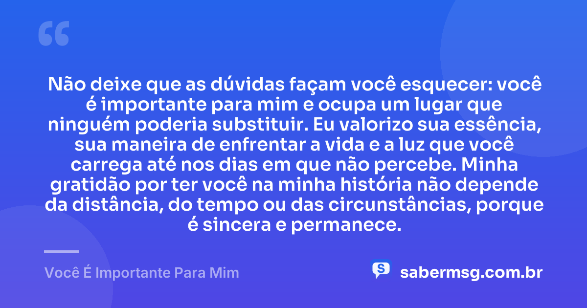 Não deixe que as dúvidas façam você esquecer: você é importante para mim e ocupa um lugar que ninguém poderia substituir. Eu valorizo sua essência, sua maneira de enfrentar a vida e a luz que você carrega até nos dias em que não percebe. Minha gratidão por ter você na minha história não depende da distância, do tempo ou das circunstâncias, porque é sincera e permanece. — Você É Importante Para Mim