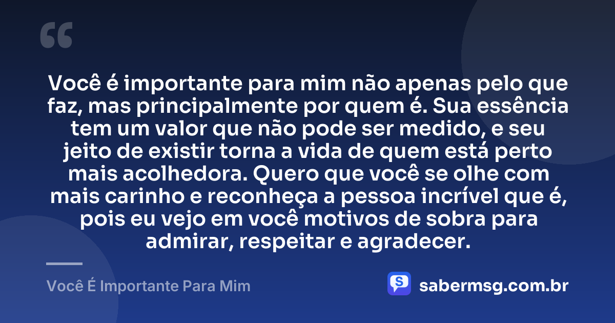 Você é importante para mim não apenas pelo que faz, mas principalmente por quem é. Sua essência tem um valor que não pode ser medido, e seu jeito de existir torna a vida de quem está perto mais acolhedora. Quero que você se olhe com mais carinho e reconheça a pessoa incrível que é, pois eu vejo em você motivos de sobra para admirar, respeitar e agradecer. — Você É Importante Para Mim