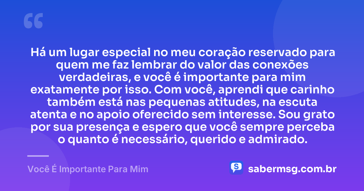 Há um lugar especial no meu coração reservado para quem me faz lembrar do valor das conexões verdadeiras, e você é importante para mim exatamente por isso. Com você, aprendi que carinho também está nas pequenas atitudes, na escuta atenta e no apoio oferecido sem interesse. Sou grato por sua presença e espero que você sempre perceba o quanto é necessário, querido e admirado. — Você É Importante Para Mim