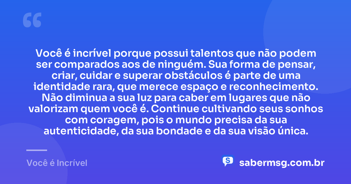 Você é incrível porque possui talentos que não podem ser comparados aos de ninguém. Sua forma de pensar, criar, cuidar e superar obstáculos é parte de uma identidade rara, que merece espaço e reconhecimento. Não diminua a sua luz para caber em lugares que não valorizam quem você é. Continue cultivando seus sonhos com coragem, pois o mundo precisa da sua autenticidade, da sua bondade e da sua visão única. — Você é Incrível