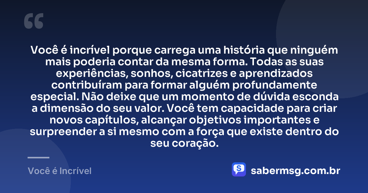 Você é incrível porque carrega uma história que ninguém mais poderia contar da mesma forma. Todas as suas experiências, sonhos, cicatrizes e aprendizados contribuíram para formar alguém profundamente especial. Não deixe que um momento de dúvida esconda a dimensão do seu valor. Você tem capacidade para criar novos capítulos, alcançar objetivos importantes e surpreender a si mesmo com a força que existe dentro do seu coração. — Você é Incrível