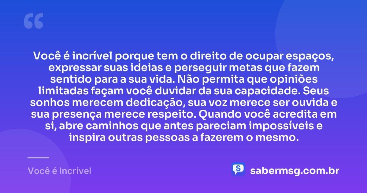 Você é incrível porque tem o direito de ocupar espaços, expressar suas ideias e perseguir metas que fazem sentido para a sua vida. Não permita que opiniões limitadas façam você duvidar da sua capacidade. Seus sonhos merecem dedicação, sua voz merece ser ouvida e sua presença merece respeito. Quando você acredita em si, abre caminhos que antes pareciam impossíveis e inspira outras pessoas a fazerem o mesmo. — Você é Incrível