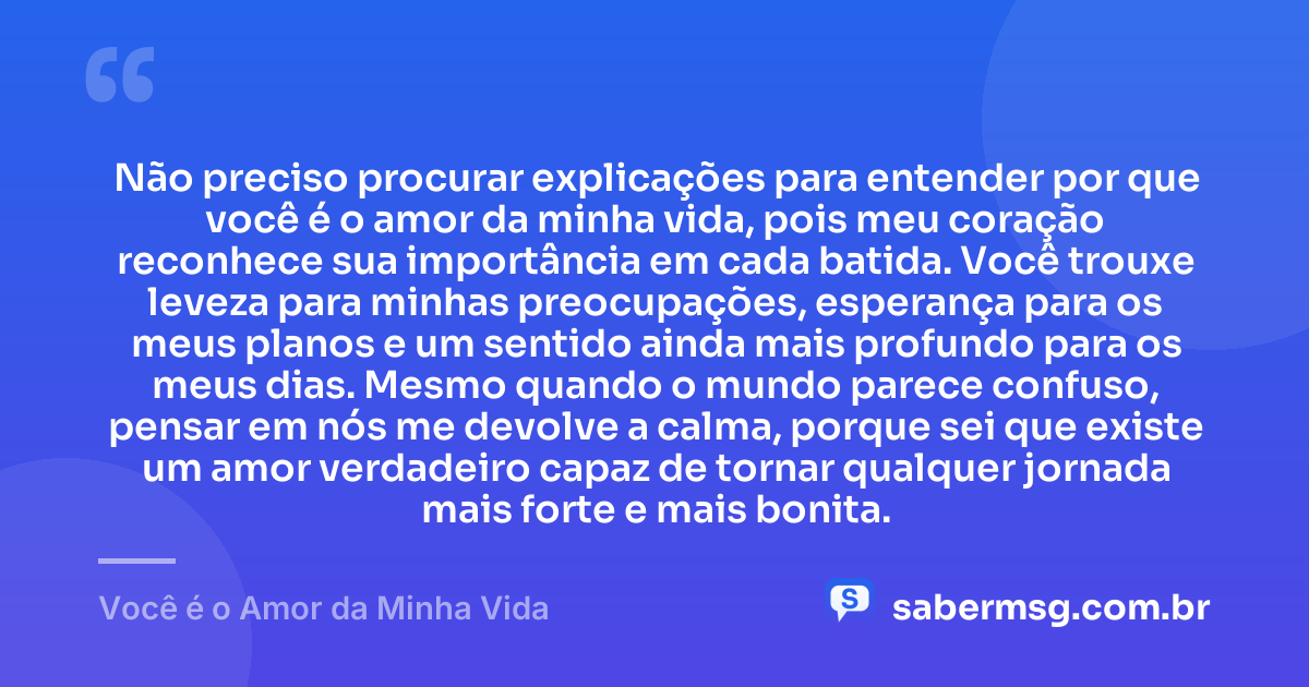 Não preciso procurar explicações para entender por que você é o amor da minha vida, pois meu coração reconhece sua importância em cada batida. Você trouxe leveza para minhas preocupações, esperança para os meus planos e um sentido ainda mais profundo para os meus dias. Mesmo quando o mundo parece confuso, pensar em nós me devolve a calma, porque sei que existe um amor verdadeiro capaz de tornar qualquer jornada mais forte e mais bonita. — Você é o Amor da Minha Vida
