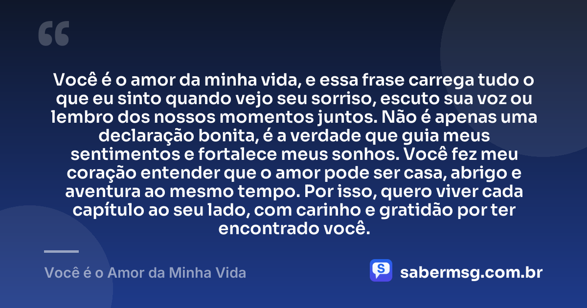 Você é o amor da minha vida, e essa frase carrega tudo o que eu sinto quando vejo seu sorriso, escuto sua voz ou lembro dos nossos momentos juntos. Não é apenas uma declaração bonita, é a verdade que guia meus sentimentos e fortalece meus sonhos. Você fez meu coração entender que o amor pode ser casa, abrigo e aventura ao mesmo tempo. Por isso, quero viver cada capítulo ao seu lado, com carinho e gratidão por ter encontrado você. — Você é o Amor da Minha Vida