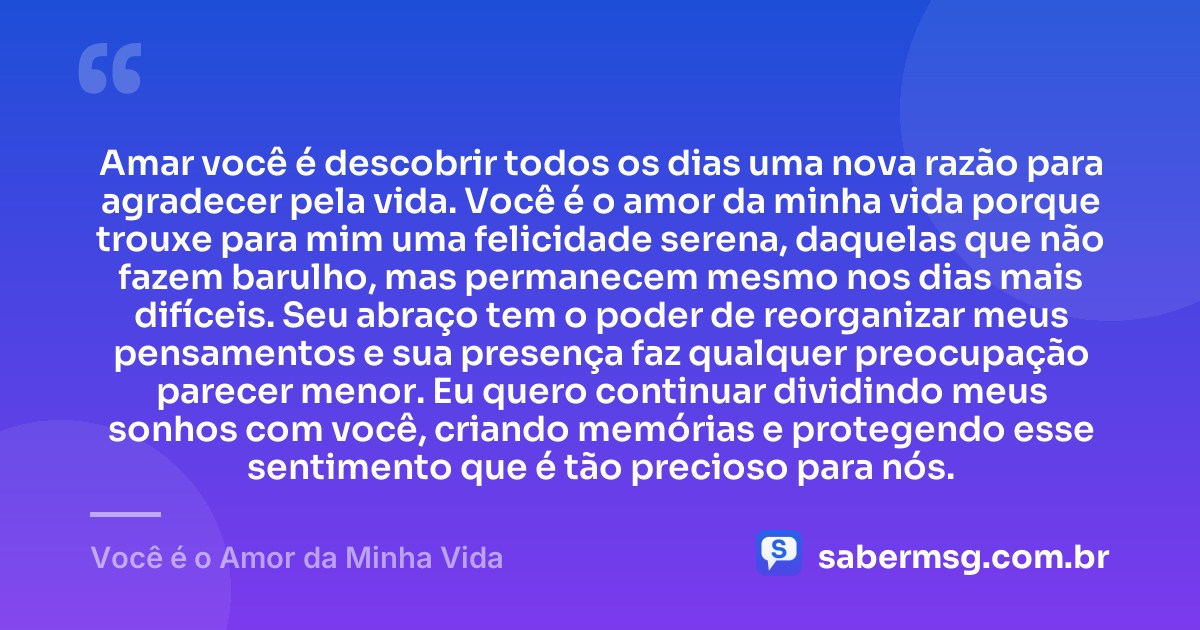 Amar você é descobrir todos os dias uma nova razão para agradecer pela vida. Você é o amor da minha vida porque trouxe para mim uma felicidade serena, daquelas que não fazem barulho, mas permanecem mesmo nos dias mais difíceis. Seu abraço tem o poder de reorganizar meus pensamentos e sua presença faz qualquer preocupação parecer menor. Eu quero continuar dividindo meus sonhos com você, criando memórias e protegendo esse sentimento que é tão precioso para nós. — Você é o Amor da Minha Vida