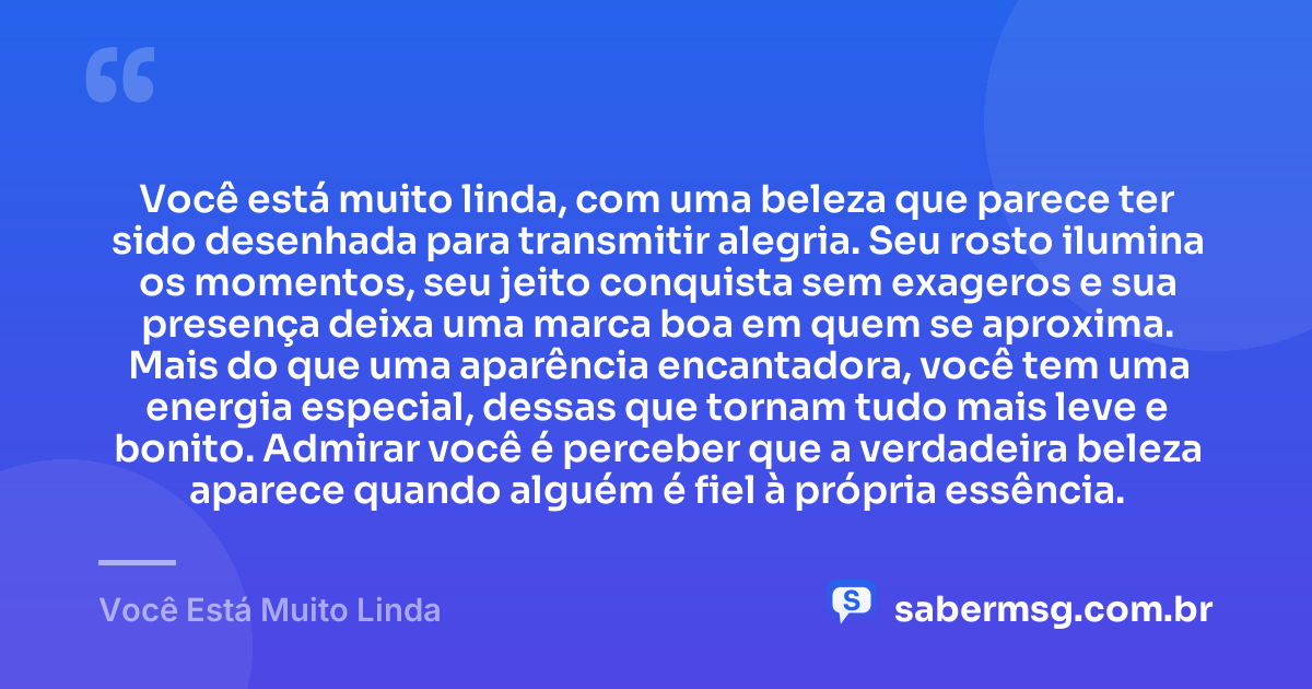 Você está muito linda, com uma beleza que parece ter sido desenhada para transmitir alegria. Seu rosto ilumina os momentos, seu jeito conquista sem exageros e sua presença deixa uma marca boa em quem se aproxima. Mais do que uma aparência encantadora, você tem uma energia especial, dessas que tornam tudo mais leve e bonito. Admirar você é perceber que a verdadeira beleza aparece quando alguém é fiel à própria essência. — Você Está Muito Linda
