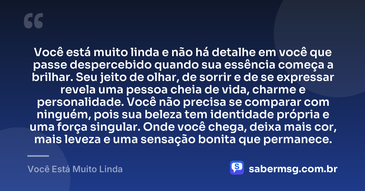 Você está muito linda e não há detalhe em você que passe despercebido quando sua essência começa a brilhar. Seu jeito de olhar, de sorrir e de se expressar revela uma pessoa cheia de vida, charme e personalidade. Você não precisa se comparar com ninguém, pois sua beleza tem identidade própria e uma força singular. Onde você chega, deixa mais cor, mais leveza e uma sensação bonita que permanece. — Você Está Muito Linda