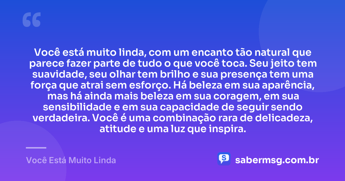 Você está muito linda, com um encanto tão natural que parece fazer parte de tudo o que você toca. Seu jeito tem suavidade, seu olhar tem brilho e sua presença tem uma força que atrai sem esforço. Há beleza em sua aparência, mas há ainda mais beleza em sua coragem, em sua sensibilidade e em sua capacidade de seguir sendo verdadeira. Você é uma combinação rara de delicadeza, atitude e uma luz que inspira. — Você Está Muito Linda