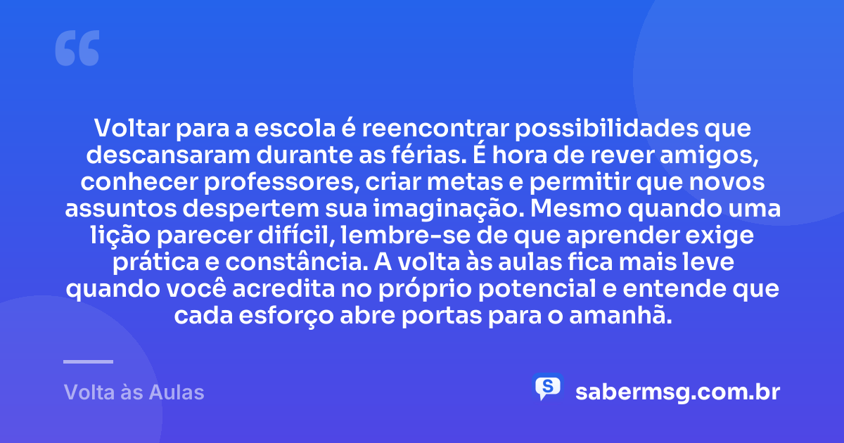 Voltar para a escola é reencontrar possibilidades que descansaram durante as férias. É hora de rever amigos, conhecer professores, criar metas e permitir que novos assuntos despertem sua imaginação. Mesmo quando uma lição parecer difícil, lembre-se de que aprender exige prática e constância. A volta às aulas fica mais leve quando você acredita no próprio potencial e entende que cada esforço abre portas para o amanhã. — Volta às Aulas