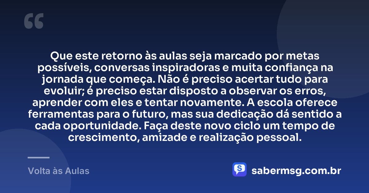 Que este retorno às aulas seja marcado por metas possíveis, conversas inspiradoras e muita confiança na jornada que começa. Não é preciso acertar tudo para evoluir; é preciso estar disposto a observar os erros, aprender com eles e tentar novamente. A escola oferece ferramentas para o futuro, mas sua dedicação dá sentido a cada oportunidade. Faça deste novo ciclo um tempo de crescimento, amizade e realização pessoal. — Volta às Aulas
