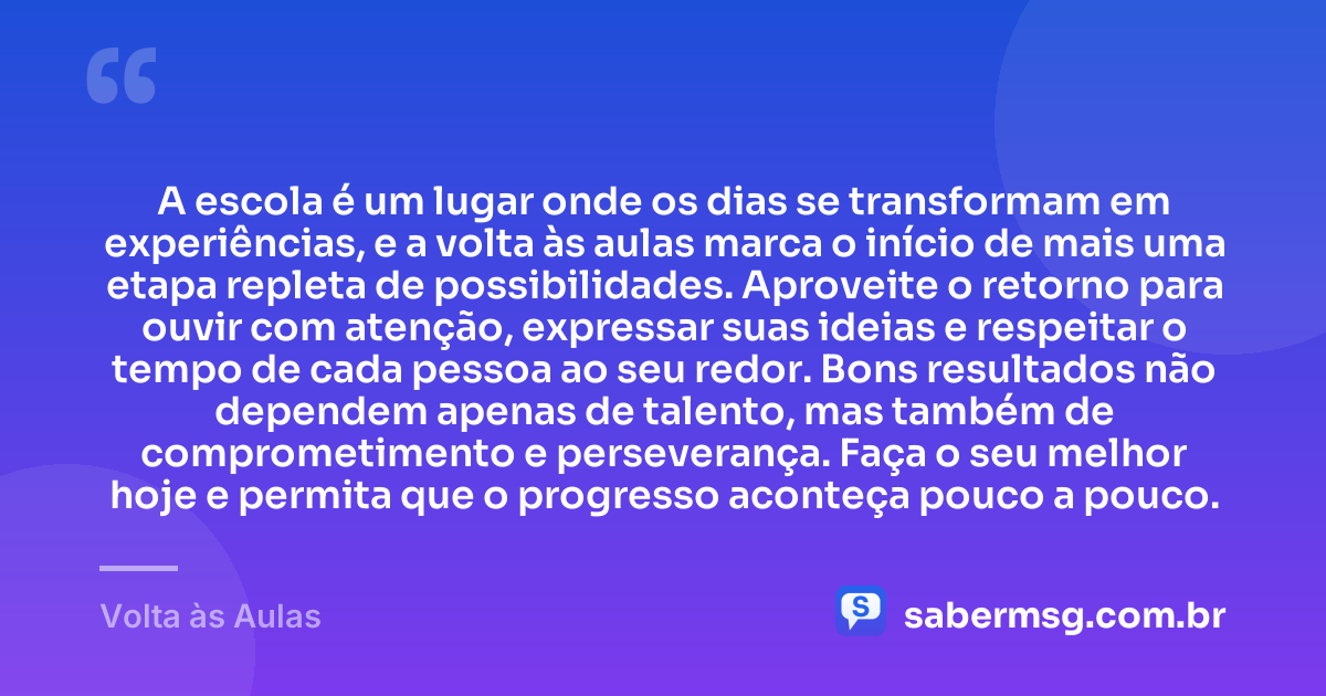A escola é um lugar onde os dias se transformam em experiências, e a volta às aulas marca o início de mais uma etapa repleta de possibilidades. Aproveite o retorno para ouvir com atenção, expressar suas ideias e respeitar o tempo de cada pessoa ao seu redor. Bons resultados não dependem apenas de talento, mas também de comprometimento e perseverança. Faça o seu melhor hoje e permita que o progresso aconteça pouco a pouco. — Volta às Aulas