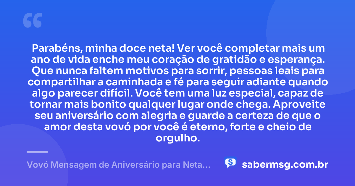 Parabéns, minha doce neta! Ver você completar mais um ano de vida enche meu coração de gratidão e esperança. Que nunca faltem motivos para sorrir, pessoas leais para compartilhar a caminhada e fé para seguir adiante quando algo parecer difícil. Você tem uma luz especial, capaz de tornar mais bonito qualquer lugar onde chega. Aproveite seu aniversário com alegria e guarde a certeza de que o amor desta vovó por você é eterno, forte e cheio de orgulho. — Vovó Mensagem de Aniversário para Neta para WhatsApp