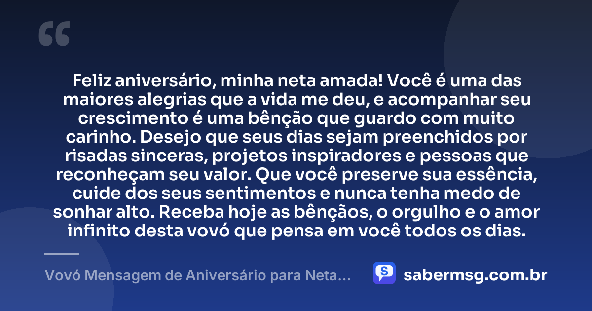 Feliz aniversário, minha neta amada! Você é uma das maiores alegrias que a vida me deu, e acompanhar seu crescimento é uma bênção que guardo com muito carinho. Desejo que seus dias sejam preenchidos por risadas sinceras, projetos inspiradores e pessoas que reconheçam seu valor. Que você preserve sua essência, cuide dos seus sentimentos e nunca tenha medo de sonhar alto. Receba hoje as bênçãos, o orgulho e o amor infinito desta vovó que pensa em você todos os dias. — Vovó Mensagem de Aniversário para Neta para WhatsApp