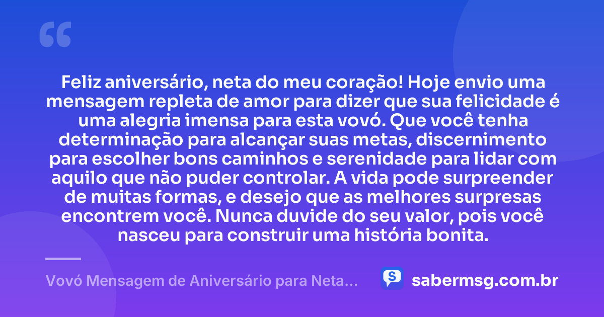 Feliz aniversário, neta do meu coração! Hoje envio uma mensagem repleta de amor para dizer que sua felicidade é uma alegria imensa para esta vovó. Que você tenha determinação para alcançar suas metas, discernimento para escolher bons caminhos e serenidade para lidar com aquilo que não puder controlar. A vida pode surpreender de muitas formas, e desejo que as melhores surpresas encontrem você. Nunca duvide do seu valor, pois você nasceu para construir uma história bonita. — Vovó Mensagem de Aniversário para Neta para WhatsApp